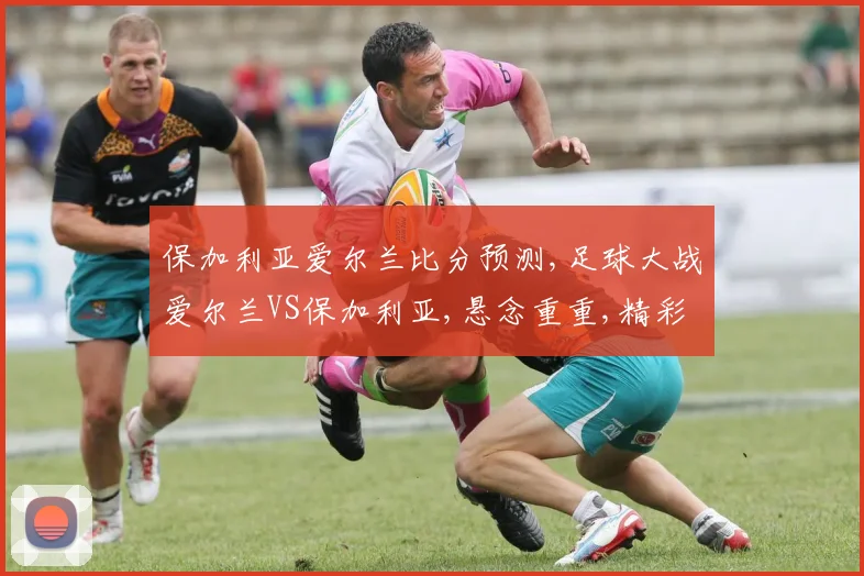 保加利亚爱尔兰比分预测,足球大战爱尔兰VS保加利亚,悬念重重,精彩不容错过,一触即发