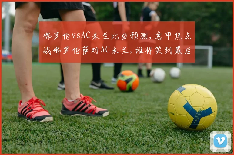 佛罗伦vsAC米兰比分预测,意甲焦点战佛罗伦萨对AC米兰,谁将笑到最后