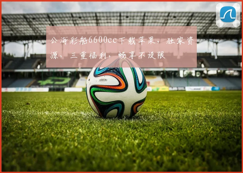 公海彩船6600cc下载苹果,独家资源,三重福利,畅享不设限